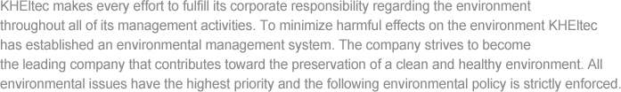 KHEltec makes every effort to fulfill its corporate responsibility regarding the environment throughout all of its management activities. To minimize harmful effects on the environment KHEltec has established an environmental management system. The company strives to become the leading company that contributes toward the preservation of a clean and healthy environment. All environmental issues have the highest priority and the following environmental policy is strictly enforced.