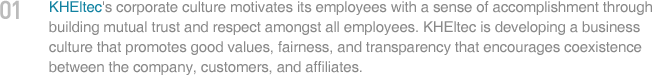 KHEltec's corporate culture motivates its employees with a sense of accomplishment through building mutual trust and respect amongst all employees. KHEltec is developibg a business culture that promotes good values, fairness, and transparency that encourages coexistence between the company, customers, and affiliates.