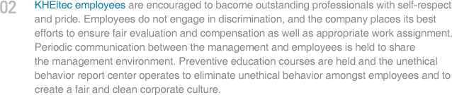 KHEltec employees are encouraged to bacome outstanding professionals with self-respect and prode. Employees do not engage in discrimanation, and the company places its best efforts to ensure fair evaluation and compensation as well as appropriate work assignment. Periodic communication between the management and employees is held to share the management environment. Preventive education courses are held and the unethical behavior report center operates to eliminate unethical behavior amongst employees and to create a fair and clean corporate culture.