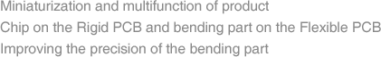 Miniaturization and multifunction of product  Chip on the Rigid PCB and bending part on the Flexible PCB Improving the precision of the bending part