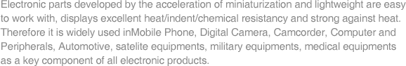 Electronic parts developed by the acceleration of miniaturization and lightweight are easy to work with, displays excellent heat/indent/chemical resistancy and strong against heat. Therefore it is widely used inMobile Phone, Digital Camera, Camcorder, Computer and Peripherals, Automotive, satelite equipments, military equipments, medical equipments as a key component of all electronic products.