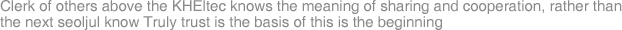 Clerk of others above the KHEltec knows the meaning of sharing and cooperation, rather than the next seoljul know Truly trust is the basis of this is the beginning
