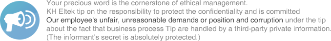 Your precious word is the cornerstone of ethical management. KH Eltek tip on the responsibility to protect the confidentiality and is committed Our employee's unfair, unreasonable demands or position and corruption under the tip about the fact that business process Tip are handled by a third-party private information. (The informant's secret is absolutely protected.)