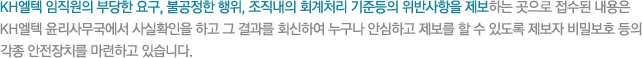 KH엘텍 임직원의 부당한 요구, 불공정한 행위, 조직내의 회계처리 기준등의 위반사항을 제보하는 곳으로 접수된 내용은 KH엘텍 윤리사무국에서 사실확인을 하고 그 결과를 회신하여 누구나 안심하고 제보를 할 수 있도록 제보자 비밀보호 등의 각종 안전장치를 마련하고 있습니다. 