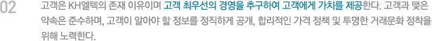 고객은 KH엘텍의 존재 이유이며 고객 최우선의 경영을 추구하여 고객에게 가치를 제공한다. 고객과 맺은 약속은 준수하며, 고객이 알아야 할 정보를 정직하게 공개, 합리적인 가격 정책 및 투명한 거래문화 정착을 위해 노력한다.