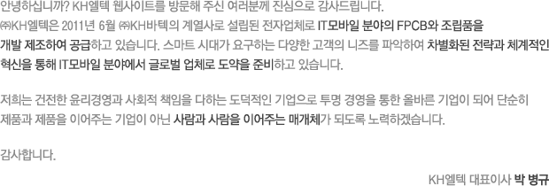 안녕하십니까? KH엘텍 웹사이트를 방문해 주신 여러분께 진심으로 감사드립니다. ㈜KH엘텍은 2011년 6월 ㈜KH바텍의 계열사로 설립된 전자업체로 IT모바일 분야의 FPCB와 조립품을 개발 제조하여 공급하고 있습니다. 스마트 시대가 요구하는 다양한 고객의 니즈를 파악하여 차별화된 전략과 체계적인 혁신을 통해 IT모바일 분야에서 글로벌 업체로 도약을 준비하고 있습니다. 저희는 건전한 윤리경영과 사회적 책임을 다하는 도덕적인 기업으로 투명 경영을 통한 올바른 기업이 되어 단순히 제품과 제품을 이어주는 기업이 아닌 사람과 사람을 이어주는 매개체가 되도록 노력하겠습니다. 감사합니다. KH엘텍 대표이사 박 병규